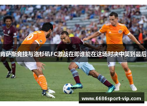 肯萨斯竞技与洛杉矶FC激战在即谁能在这场对决中笑到最后