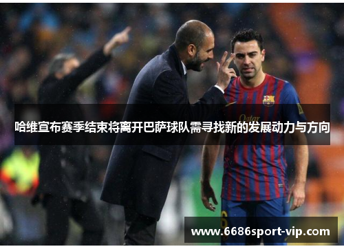 哈维宣布赛季结束将离开巴萨球队需寻找新的发展动力与方向