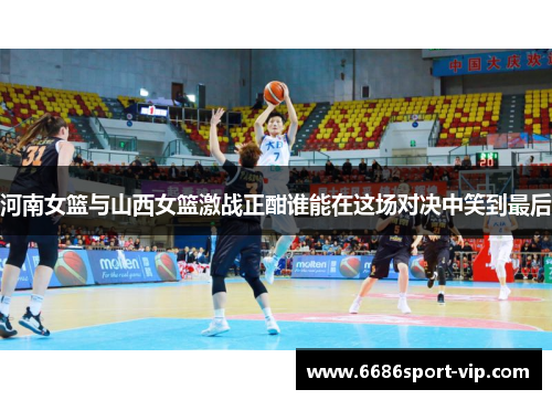 河南女篮与山西女篮激战正酣谁能在这场对决中笑到最后