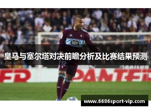 皇马与塞尔塔对决前瞻分析及比赛结果预测
